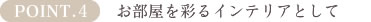 POINT4.お部屋を彩るインテリアとして